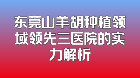 东莞山羊胡种植领域领先三医院的实力解析