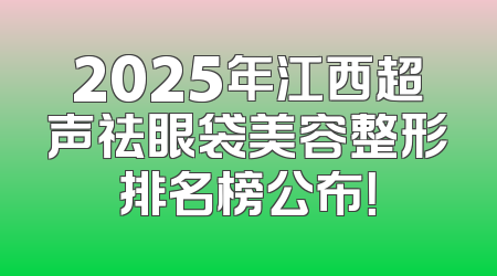 2025年江西超声祛眼袋美容整形排名榜公布！