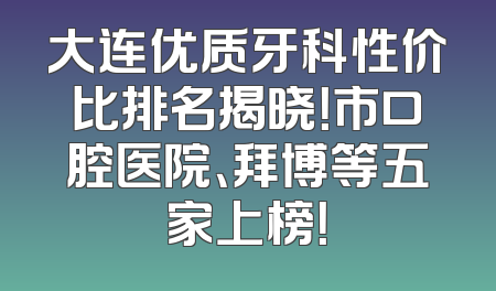 大连优质牙科性价比排名揭晓！市口腔医院、拜博等五家上榜！