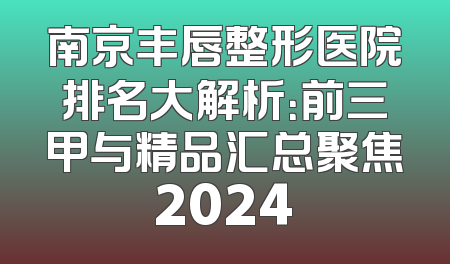 南京丰唇整形医院排名大解析：前三甲与精品汇总聚焦2024