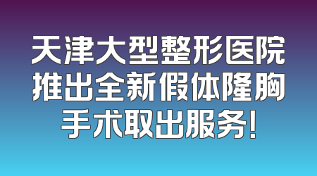 天津大型整形医院推出全新假体隆胸手术取出服务！