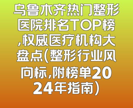 乌鲁木齐热门整形医院排名TOP榜，权威医疗机构大盘点（整形行业风向标，附榜单2024年指南）