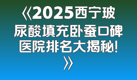 《2025西宁玻尿酸填充卧蚕口碑医院排名大揭秘！》