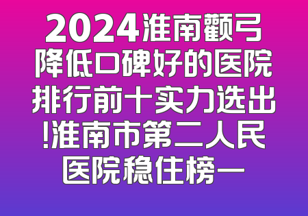 2024淮南颧弓降低口碑好的医院排行前十实力选出！淮南市第二人民医院稳住榜一