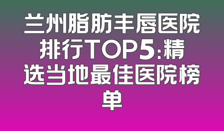 兰州脂肪丰唇医院排行TOP5：精选当地最佳医院榜单