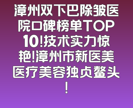 漳州双下巴除皱医院口碑榜单TOP10！技术实力惊艳！漳州市新医美医疗美容独占鳌头！