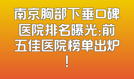 南京胸部下垂口碑医院排名曝光：前五佳医院榜单出炉！