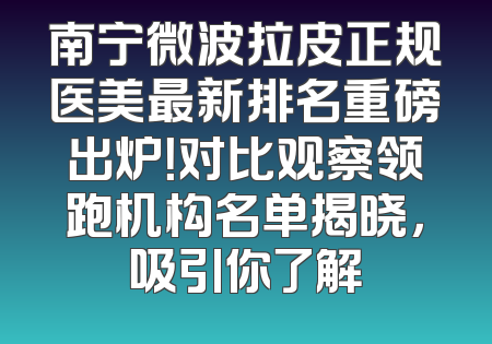 南宁微波拉皮正规医美最新排名重磅出炉！对比观察领跑机构名单揭晓，吸引你了解