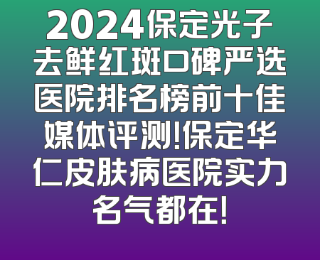 2024保定光子去鲜红斑口碑严选医院排名榜前十佳媒体评测！保定华仁皮肤病医院实力名气都在！