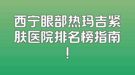 西宁眼部热玛吉紧肤医院排名榜指南!