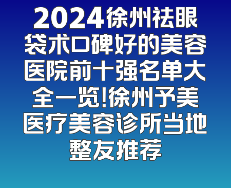 2024徐州祛眼袋术口碑好的美容医院前十强名单大全一览！徐州予美医疗美容诊所当地整友推荐