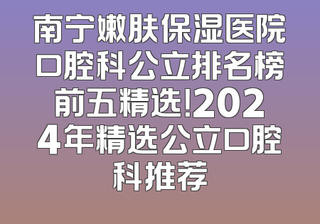 南宁嫩肤保湿医院口腔科公立排名榜前五精选！2024年精选公立口腔科推荐