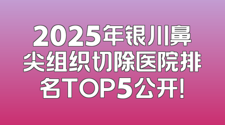 2025年银川鼻尖组织切除医院排名TOP5公开！