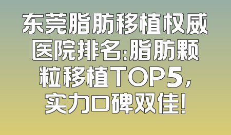 东莞脂肪移植权威医院排名：脂肪颗粒移植TOP5，实力口碑双佳！