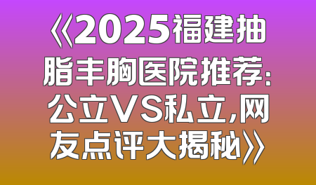《2025福建抽脂丰胸医院推荐：公立VS私立，网友点评大揭秘》