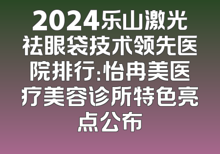 2024乐山激光祛眼袋技术领先医院排行：怡冉美医疗美容诊所特色亮点公布