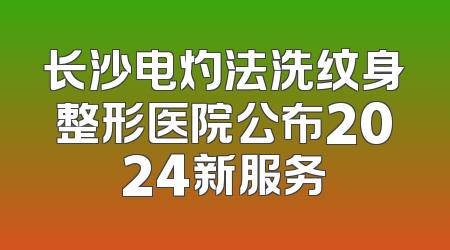 长沙电灼法洗纹身整形医院公布2024新服务
