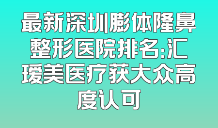 最新深圳膨体隆鼻整形医院排名：汇瑷美医疗获大众高度认可