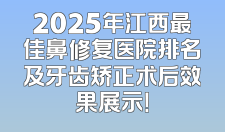 2025年江西最佳鼻修复医院排名及牙齿矫正术后效果展示！