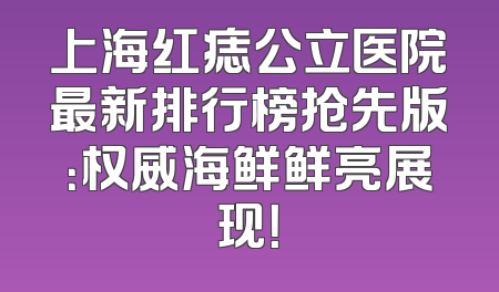 上海红痣公立医院最新排行榜抢先版：权威海鲜鲜亮展现！