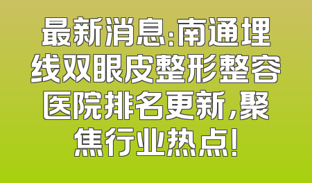 最新消息：南通埋线双眼皮整形整容医院排名更新，聚焦行业热点！