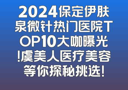 2024保定伊肤泉微针热门医院TOP10大咖曝光！虞美人医疗美容等你探秘挑选！