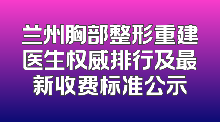兰州胸部整形重建医生权威排行及最新收费标准公示