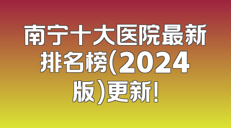 南宁十大医院最新排名榜（2024版）更新！