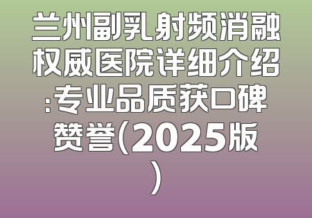 兰州副乳射频消融权威医院详细介绍：专业品质获口碑赞誉（2025版）