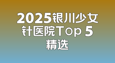 2025银川少女针医院Top 5精选