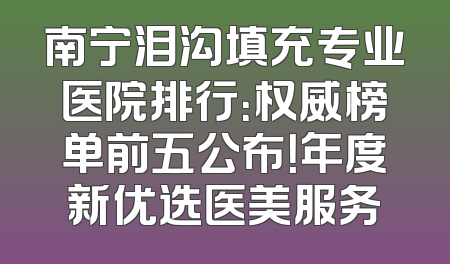 南宁泪沟填充专业医院排行：权威榜单前五公布！年度新优选医美服务
