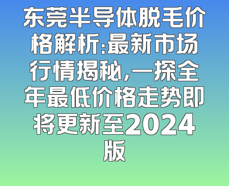 东莞半导体脱毛价格解析：最新市场行情揭秘，一探全年最低价格走势即将更新至2024版