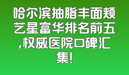 哈尔滨抽脂丰面颊艺星富华排名前五，权威医院口碑汇集！