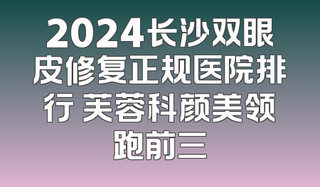 2024长沙双眼皮修复正规医院排行 芙蓉科颜美领跑前三