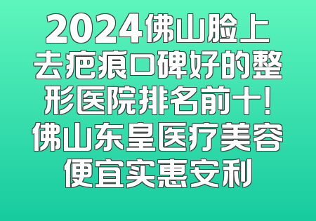 2024佛山脸上去疤痕口碑好的整形医院排名前十！佛山东皇医疗美容便宜实惠安利