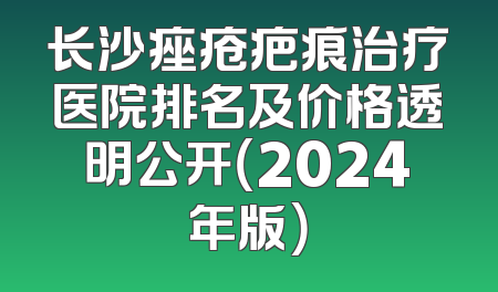 长沙痤疮疤痕治疗医院排名及价格透明公开（2024年版）