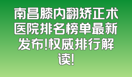 南昌膝内翻矫正术医院排名榜单最新发布！权威排行解读！