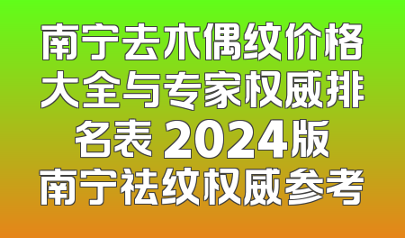 南宁去木偶纹价格大全与专家权威排名表 2024版南宁祛纹权威参考