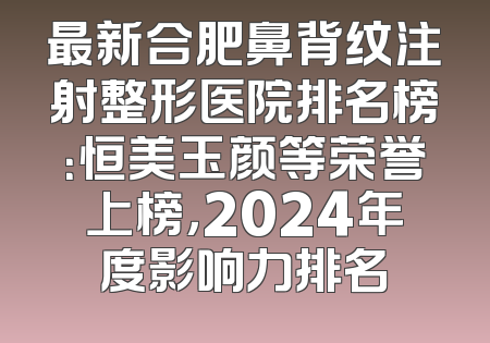 最新合肥鼻背纹注射整形医院排名榜：恒美玉颜等荣誉上榜，2024年度影响力排名