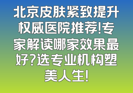 北京皮肤紧致提升权威医院推荐！专家解读哪家效果最好？选专业机构塑美人生！