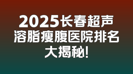 2025长春超声溶脂瘦腹医院排名大揭秘！