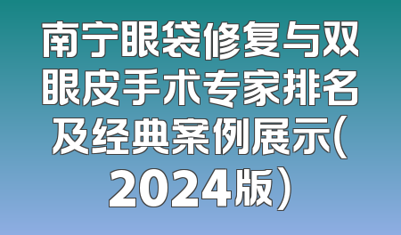 南宁眼袋修复与双眼皮手术专家排名及经典案例展示（2024版）