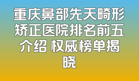 重庆鼻部先天畸形矫正医院排名前五介绍 权威榜单揭晓