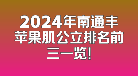 2024年南通丰苹果肌公立排名前三一览！