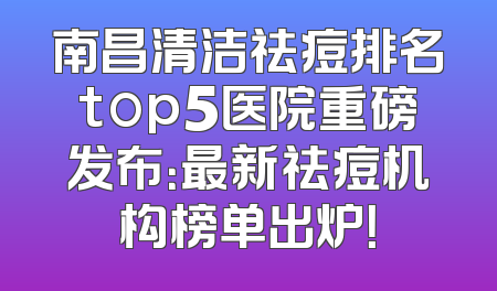 南昌清洁祛痘排名top5医院重磅发布：最新祛痘机构榜单出炉！