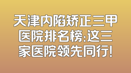天津内陷矫正三甲医院排名榜：这三家医院领先同行！