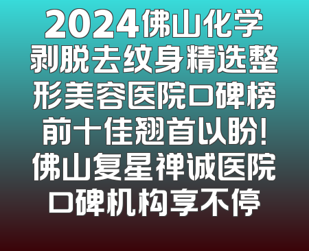 2024佛山化学剥脱去纹身精选整形美容医院口碑榜前十佳翘首以盼！佛山复星禅诚医院口碑机构享不停