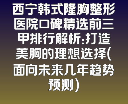 西宁韩式隆胸整形医院口碑精选前三甲排行解析：打造美胸的理想选择（面向未来几年趋势预测）