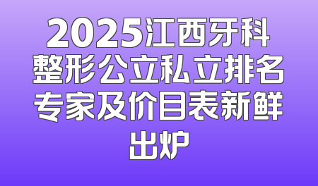 2025江西牙科整形公立私立排名专家及价目表新鲜出炉