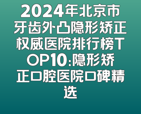 2024年北京市牙齿外凸隐形矫正权威医院排行榜TOP10：隐形矫正口腔医院口碑精选